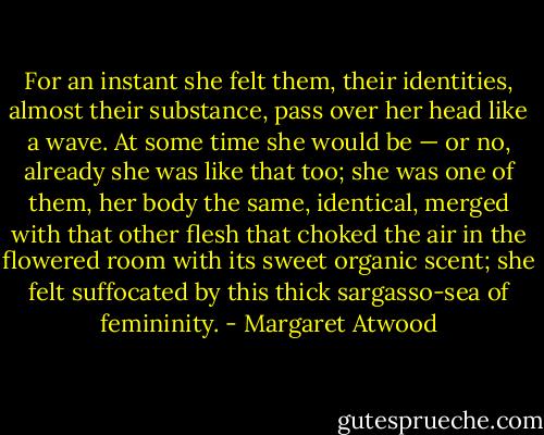 For an instant she felt them, their identities, almost their substance, pass over her head like a wave. At some time she would be — or no, already she was like that too; she was one of them, her body the same, identical, merged with that other flesh that choked the air in the flowered room with its sweet organic scent; she felt suffocated by this thick sargasso-sea of femininity. - Margaret Atwood