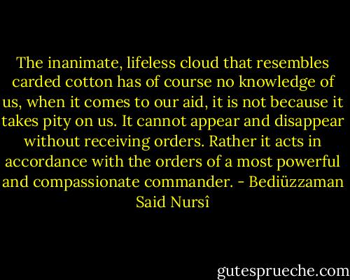 The inanimate, lifeless cloud that resembles carded cotton has of course no knowledge of us, when it comes to our aid, it is not because it takes pity on us. It cannot appear and disappear without receiving orders. Rather it acts in accordance with the orders of a most powerful and compassionate commander. - Bediüzzaman Said Nursî