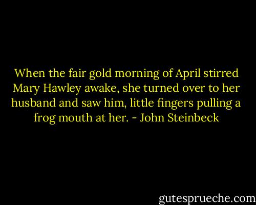 When the fair gold morning of April stirred Mary Hawley awake, she turned over to her husband and saw him, little fingers pulling a frog mouth at her. - John Steinbeck