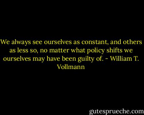 We always see ourselves as constant, and others as less so, no matter what policy shifts we ourselves may have been guilty of. - William T. Vollmann