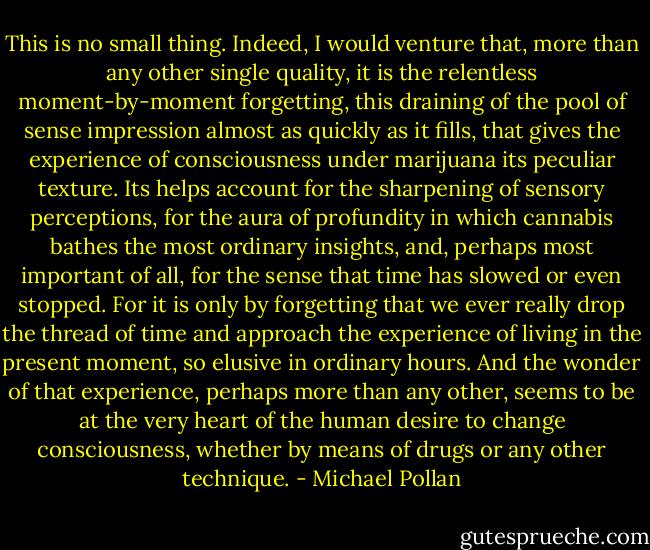 This is no small thing. Indeed, I would venture that, more than any other single quality, it is the relentless moment-by-moment forgetting, this draining of the pool of sense impression almost as quickly as it fills, that gives the experience of consciousness under marijuana its peculiar texture. Its helps account for the sharpening of sensory perceptions, for the aura of profundity in which cannabis bathes the most ordinary insights, and, perhaps most important of all, for the sense that time has slowed or even stopped. For it is only by forgetting that we ever really drop the thread of time and approach the experience of living in the present moment, so elusive in ordinary hours. And the wonder of that experience, perhaps more than any other, seems to be at the very heart of the human desire to change consciousness, whether by means of drugs or any other technique. - Michael Pollan