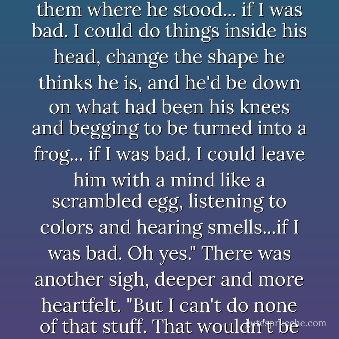 There was a wicked ole witch once called Black Aliss. She was an unholy terror. There's never been one worse or more powerful. Until now. Because I could spit in her eye and steal her teeth, see. Because she didn't know Right from Wrong, so she got all twisted up, and that was the end of her.<br /><br />"The trouble is, you see, that if you do know Right from Wrong, you can't choose Wrong. You just can't do it and live. So.. if I was a bad witch I could make Mister Salzella's muscles turn against his bones and break them where he stood... if I was bad. I could do things inside his head, change the shape he thinks he is, and he'd be down on what had been his knees and begging to be turned into a frog... if I was bad. I could leave him with a mind like a scrambled egg, listening to colors and hearing smells...if I was bad. Oh yes." There was another sigh, deeper and more heartfelt.<br />"But I can't do none of that stuff. That wouldn't be Right."<br /><br />She gave a deprecating little chuckle. And if Nanny Ogg had been listening, she would have resolved as follows: that no maddened cackle from Black Aliss of infamous memory, no evil little giggle from some crazed Vampyre whose morals were worse than his spelling, no side-splitting guffaw from the most inventive torturer, was quite so unnerving as a happy little chuckle from a Granny Weatherwax about to do what's best. - Terry Pratchett