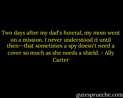 Two days after my dad's funeral, my mom went on a mission. I never understood it until then--that sometimes a spy doesn't need a cover so much as she needs a shield. - Ally Carter