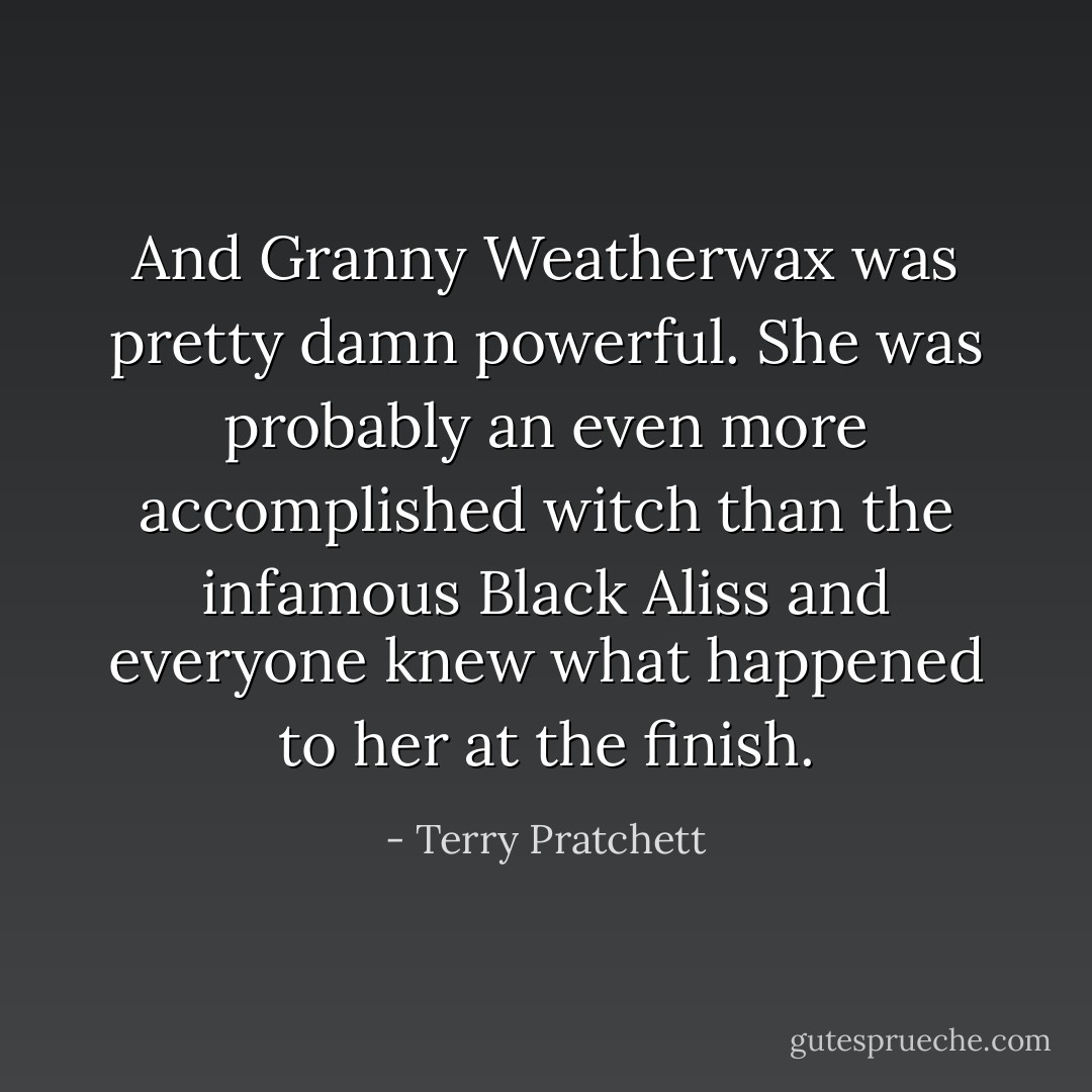 And Granny Weatherwax was pretty damn powerful. She was probably an even more accomplished witch than the infamous Black Aliss and everyone knew what happened to her at the finish. - Terry Pratchett