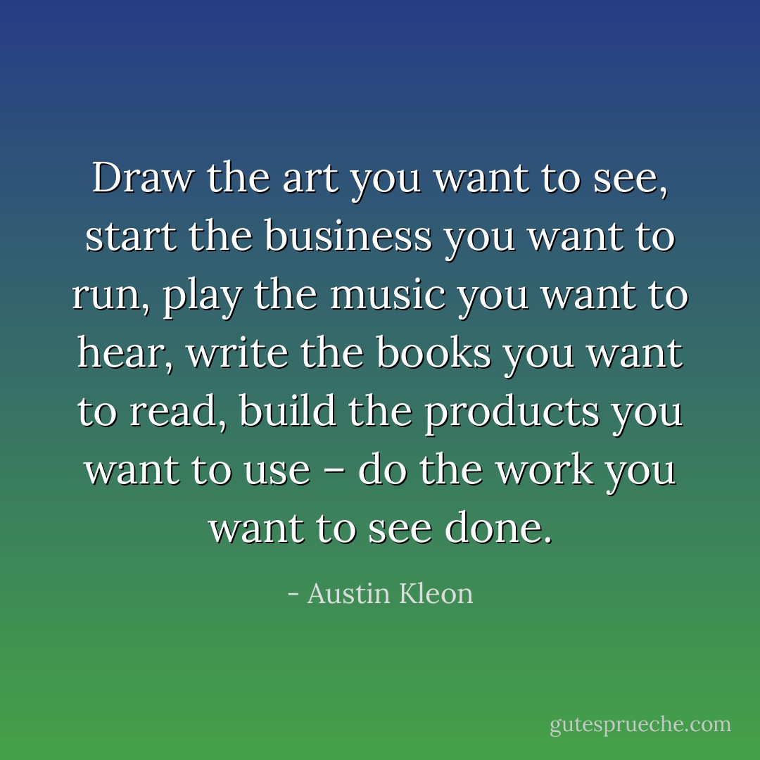 Draw the art you want to see, start the business you want to run, play the music you want to hear, write the books you want to read, build the products you want to use – do the work you want to see done. - Austin Kleon