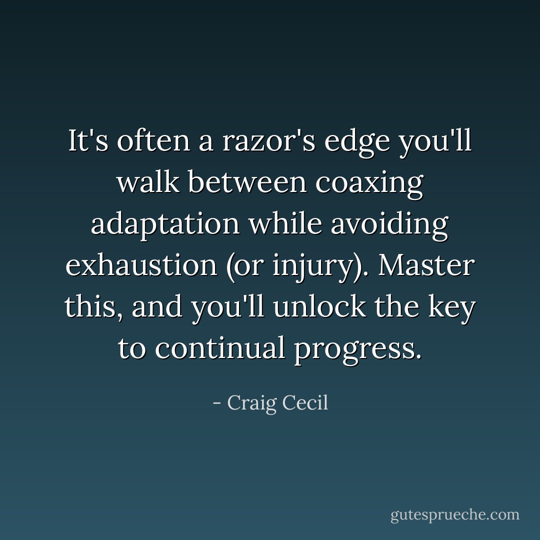 It's often a razor's edge you'll walk between coaxing adaptation while avoiding exhaustion (or injury). Master this, and you'll unlock the key to continual progress. - Craig Cecil