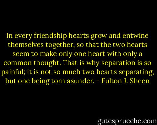 In every friendship hearts grow and entwine themselves together, so that the two hearts seem to make only one heart with only a common thought. That is why separation is so painful; it is not so much two hearts separating, but one being torn asunder. - Fulton J. Sheen