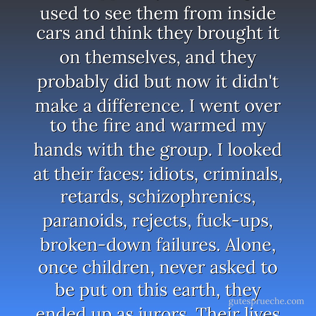 Some of the more industrious ones were washing the windshields of cars that had been trapped by the red light. I used to see them from inside cars and think they brought it on themselves, and they probably did but now it didn't make a difference. I went over to the fire and warmed my hands with the group. I looked at their faces: idiots, criminals, retards, schizophrenics, paranoids, rejects, fuck-ups, broken-down failures. Alone, once children, never asked to be put on this earth, they ended up as jurors. Their lives were the verdict: the system, the man, something had failed. - Arthur Nersesian