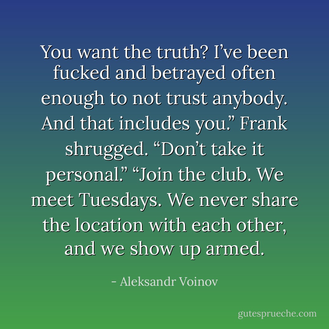 You want the truth? I’ve been fucked and betrayed often enough to not trust anybody. And that includes you.” Frank shrugged. “Don’t take it personal.”<br />“Join the club. We meet Tuesdays. We never share the location with each other, and we show up armed. - Aleksandr Voinov