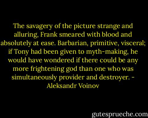 The savagery of the picture strange and alluring, Frank smeared with blood and absolutely at ease. Barbarian, primitive, visceral; if Tony had been given to myth-making, he would have wondered if there could be any more frightening god than one who was simultaneously provider and destroyer. - Aleksandr Voinov