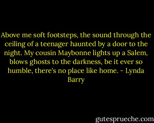 Above me soft footsteps, the sound through the ceiling of a teenager haunted by a door to the night. My cousin Maybonne lights up a Salem, blows ghosts to the darkness, be it ever so humble, there's no place like home. - Lynda Barry