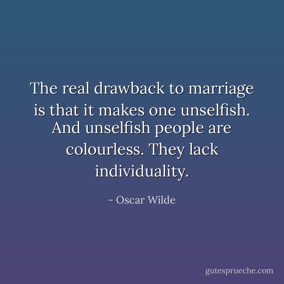 The real drawback to marriage is that it makes one unselfish. And unselfish people are colourless. They lack individuality. - Oscar Wilde