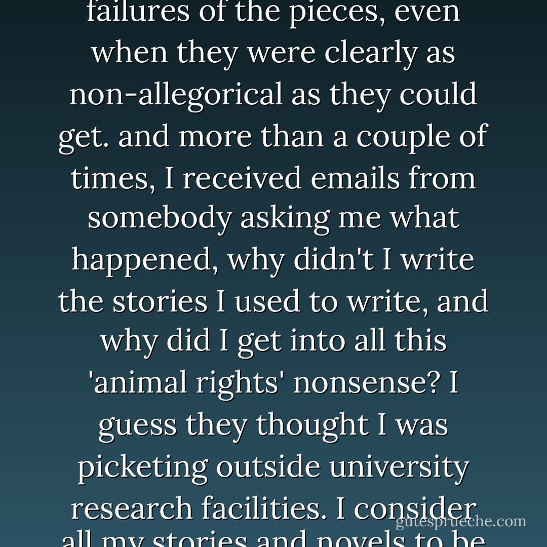 IN MY SO-CALLED CAREER, I'VE OFTEN WRITTEN THINGS THAT I VAINLY THOUGHT WERE INCREDIBLY GOOD AND THAT I ENJOYED READING SO MUCH I FIGURED EVERYBODY ELSE WOULD ENJOY THEM TOO, AND MORE OFTEN THAN NOT, I HAVE BEEN TOTALLY WRONG … I never stopped being surprised that so many critics were uninterested in them, or dismissive, or even hostile. often they tried to point out the allegorical failures of the pieces, even when they were clearly as non-allegorical as they could get. and more than a couple of times, I received emails from somebody asking me what happened, why didn't I write the stories I used to write, and why did I get into all this 'animal rights' nonsense? I guess they thought I was picketing outside university research facilities. I consider all my stories and novels to be animal stories … I never understood why people took MFA degrees, or creative writing courses, and I avoided taking them myself for many years … honestly, I can't imagine why anybody would want to go through the pain and agony of having his work critiqued in an open forum - I tell my creative writing students this all the time, they are all far braver than I am! - Scott Bradfield