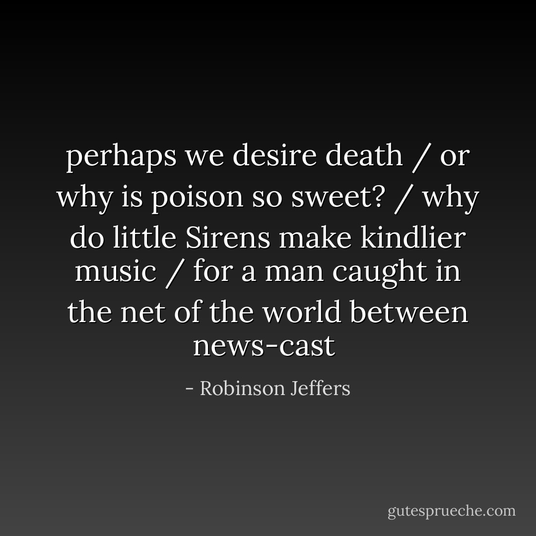 perhaps we desire death / or why is poison so sweet? / why do little Sirens make kindlier music / for a man caught in the net of the world between news-cast  - Robinson Jeffers
