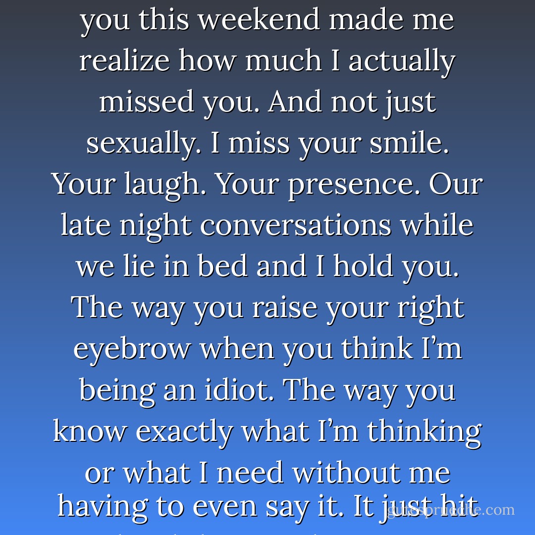 He ran the back of his fingers along her cheek. “Being with<br />you this weekend made me realize how much I actually missed you. And<br />not just sexually. I miss your smile. Your laugh. Your presence. Our late<br />night conversations while we lie in bed and I hold you. The way you raise<br />your right eyebrow when you think I’m being an idiot. The way you<br />know exactly what I’m thinking or what I need without me having to even<br />say it. It just hit me hard that I truly miss you. - Jessica  Jayne