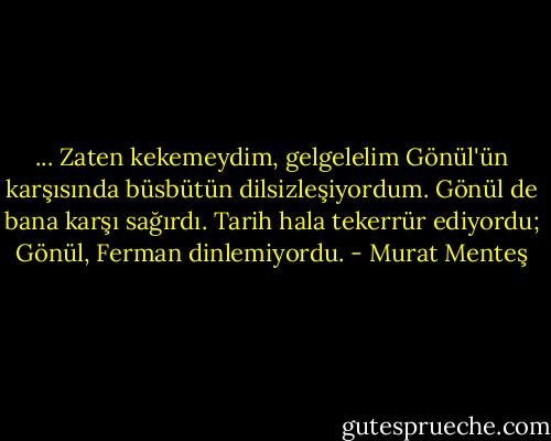 ... Zaten kekemeydim, gelgelelim Gönül'ün karşısında büsbütün dilsizleşiyordum. Gönül de bana karşı sağırdı. Tarih hala tekerrür ediyordu; Gönül, Ferman dinlemiyordu. - Murat Menteş