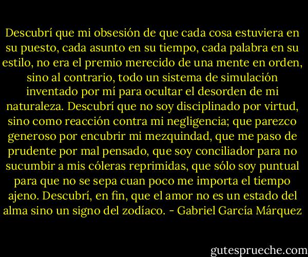 Descubrí que mi obsesión de que cada cosa estuviera en su puesto, cada asunto en su tiempo, cada palabra en su estilo, no era el premio merecido de una mente en orden, sino al contrario, todo un sistema de simulación inventado por mí para ocultar el desorden de mi naturaleza. Descubrí que no soy disciplinado por virtud, sino como reacción contra mi negligencia; que parezco generoso por encubrir mi mezquindad, que me paso de prudente por mal pensado, que soy conciliador para no sucumbir a mis cóleras reprimidas, que sólo soy puntual para que no se sepa cuan poco me importa el tiempo ajeno. Descubrí, en fin, que el amor no es un estado del alma sino un signo del zodíaco. - Gabriel García Márquez