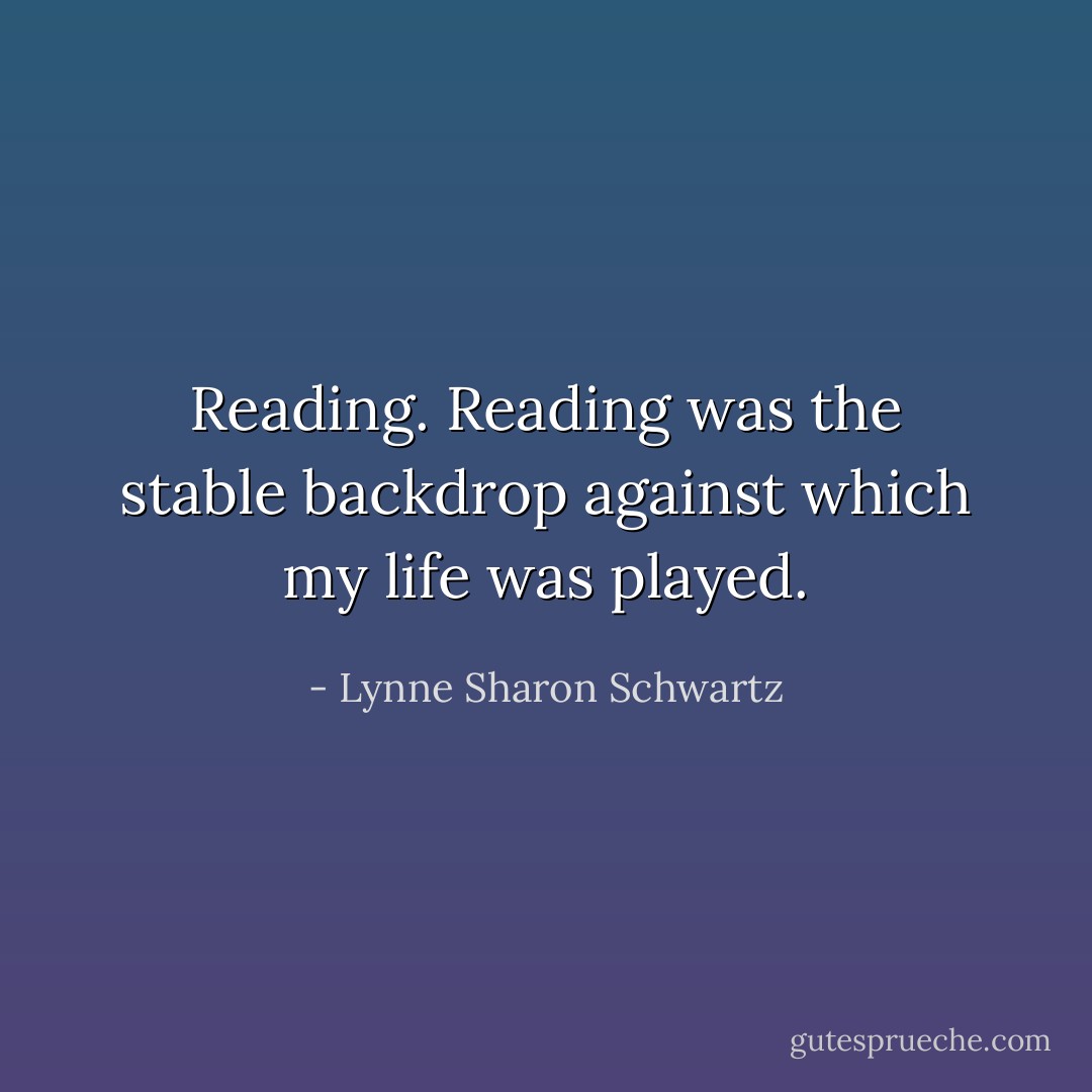 Reading. Reading was the stable backdrop against which my life was played. - Lynne Sharon Schwartz