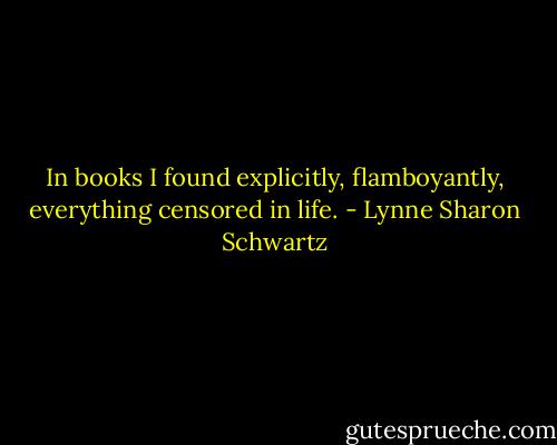 In books I found explicitly, flamboyantly, everything censored in life. - Lynne Sharon Schwartz