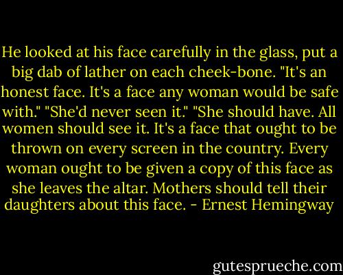 He looked at his face carefully in the glass, put a big dab of lather on each cheek-bone. "It's an honest face. It's a face any woman would be safe with."<br />"She'd never seen it."<br />"She should have. All women should see it. It's a face that ought to be thrown on every screen in the country. Every woman ought to be given a copy of this face as she leaves the altar. Mothers should tell their daughters about this face. - Ernest Hemingway