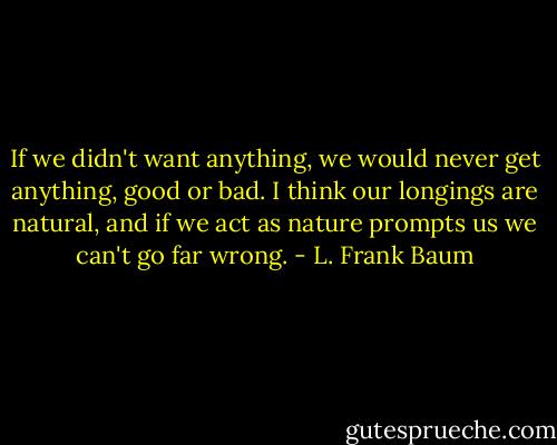 If we didn't want anything, we would never get anything, good or bad. I think our longings are natural, and if we act as nature prompts us we can't go far wrong. - L. Frank Baum