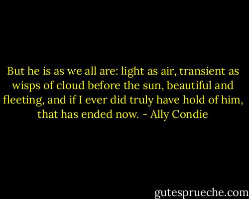 But he is as we all are: light as air, transient as wisps of cloud before the sun, beautiful and fleeting, and if I ever did truly have hold of him, that has ended now. - Ally Condie