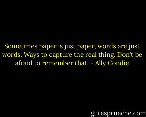 Sometimes paper is just paper, words are just words. Ways to capture the real thing. Don't be afraid to remember that. - Ally Condie