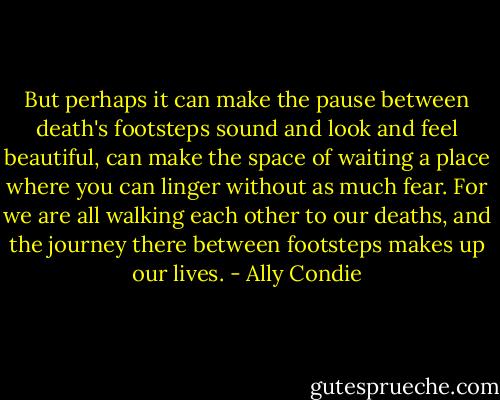 But perhaps it can make the pause between death's footsteps sound and look and feel beautiful, can make the space of waiting a place where you can linger without as much fear. For we are all walking each other to our deaths, and the journey there between footsteps makes up our lives. - Ally Condie