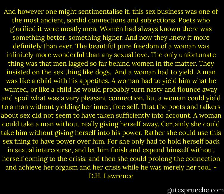 And however one might sentimentalise it, this sex business was one of the most ancient, sordid connections and subjections. Poets who glorified it were mostly men. Women had always known there was something better, something higher. And now they knew it more definitely than ever. The beautiful pure freedom of a woman was infinitely more wonderful than any sexual love. The only unfortunate thing was that men lagged so far behind women in the matter. They insisted on the sex thing like dogs.<br /><br />And a woman had to yield. A man was like a child with his appetites. A woman had to yield him what he wanted, or like a child he would probably turn nasty and flounce away and spoil what was a very pleasant connection. But a woman could yield to a man without yielding her inner, free self. That the poets and talkers about sex did not seem to have taken sufficiently into account. A woman could take a man without really giving herself away. Certainly she could take him without giving herself into his power. Rather she could use this sex thing to have power over him. For she only had to hold herself back in sexual intercourse, and let him finish and expend himself without herself coming to the crisis: and then she could prolong the connection and achieve her orgasm and her crisis while he was merely her tool. - D.H. Lawrence