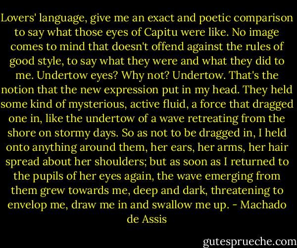 Lovers' language, give me an exact and poetic comparison to say what those eyes of Capitu were like. No image comes to mind that doesn't offend against the rules of good style, to say what they were and what they did to me. Undertow eyes? Why not? Undertow. That's the notion that the new expression put in my head. They held some kind of mysterious, active fluid, a force that dragged one in, like the undertow of a wave retreating from the shore on stormy days. So as not to be dragged in, I held onto anything around them, her ears, her arms, her hair spread about her shoulders; but as soon as I returned to the pupils of her eyes again, the wave emerging from them grew towards me, deep and dark, threatening to envelop me, draw me in and swallow me up. - Machado de Assis