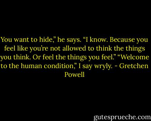 You want to hide,” he says. “I know. Because you feel like you’re not allowed to think the things you think. Or feel the things you feel.”<br />“Welcome to the human condition,” I say wryly. - Gretchen Powell