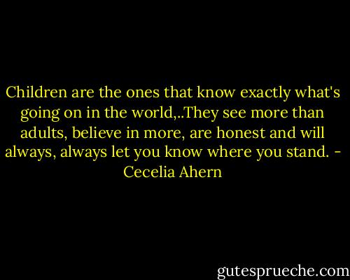 Children are the ones that know exactly what's going on in the world,..They see more than adults, believe in more, are honest and will always, always let you know where you stand. - Cecelia Ahern