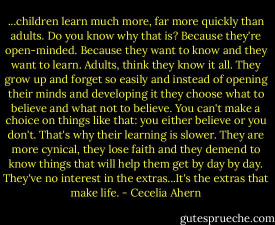 ...children learn much more, far more quickly than adults. Do you know why that is? Because they're open-minded. Because they want to know and they want to learn. Adults, think they know it all. They grow up and forget so easily and instead of opening their minds and developing it they choose what to believe and what not to believe. You can't make a choice on things like that: you either believe or you don't. That's why their learning is slower. They are more cynical, they lose faith and they demend to know things that will help them get by day by day. They've no interest in the extras...It's the extras that make life. - Cecelia Ahern