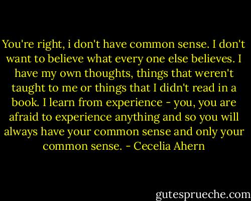You're right, i don't have common sense. I don't want to believe what every one else believes. I have my own thoughts, things that weren't taught to me or things that I didn't read in a book. I learn from experience - you, you are afraid to experience anything and so you will always have your common sense and only your common sense. - Cecelia Ahern