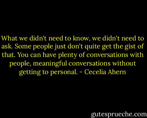 What we didn't need to know, we didn't need to ask. Some people just don't quite get the gist of that. You can have plenty of conversations with people, meaningful conversations without getting to personal. - Cecelia Ahern