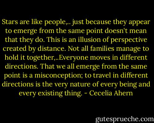 Stars are like people,.. just because they appear to emerge from the same point doesn't mean that they do. This is an illusion of perspective created by distance. Not all families manage to hold it together,..Everyone moves in different directions. That we all emerge from the same point is a misconception; to travel in different directions is the very nature of every being and every existing thing. - Cecelia Ahern