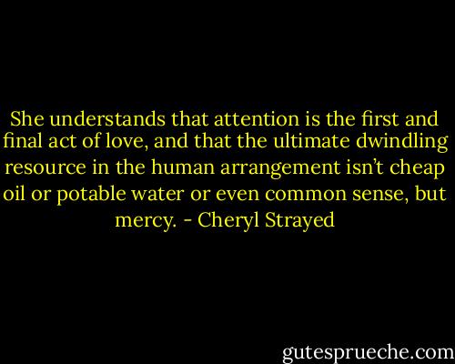 She understands that attention is the first and final act of love, and that the ultimate dwindling resource in the human arrangement isn’t cheap oil or potable water or even common sense, but mercy. - Cheryl Strayed
