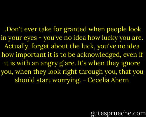 ..Don't ever take for granted when people look in your eyes - you've no idea how lucky you are. Actually, forget about the luck, you've no idea how important it is to be acknowledged, even if it is with an angry glare. It's when they ignore you, when they look right through you, that you should start worrying. - Cecelia Ahern