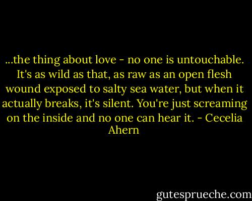 ...the thing about love - no one is untouchable. It's as wild as that, as raw as an open flesh wound exposed to salty sea water, but when it actually breaks, it's silent. You're just screaming on the inside and no one can hear it. - Cecelia Ahern