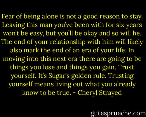 Fear of being alone is not a good reason to stay. Leaving this man you’ve been with for six years won’t be easy, but you’ll be okay and so will he. The end of your relationship with him will likely also mark the end of an era of your life. In moving into this next era there are going to be things you lose and things you gain. Trust yourself. It’s Sugar’s golden rule. Trusting yourself means living out what you already know to be true. - Cheryl Strayed