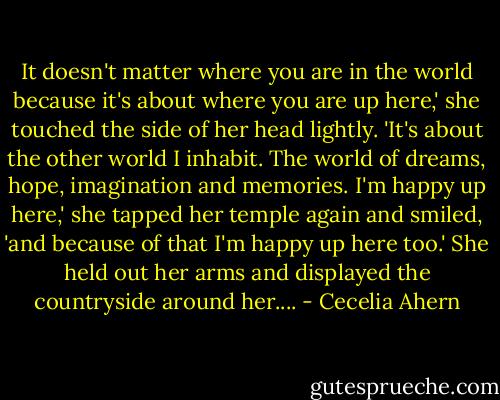 It doesn't matter where you are in the world because it's about where you are up here,' she touched the side of her head lightly. 'It's about the other world I inhabit. The world of dreams, hope, imagination and memories. I'm happy up here,' she tapped her temple again and smiled, 'and because of that I'm happy up here too.' She held out her arms and displayed the countryside around her.... - Cecelia Ahern
