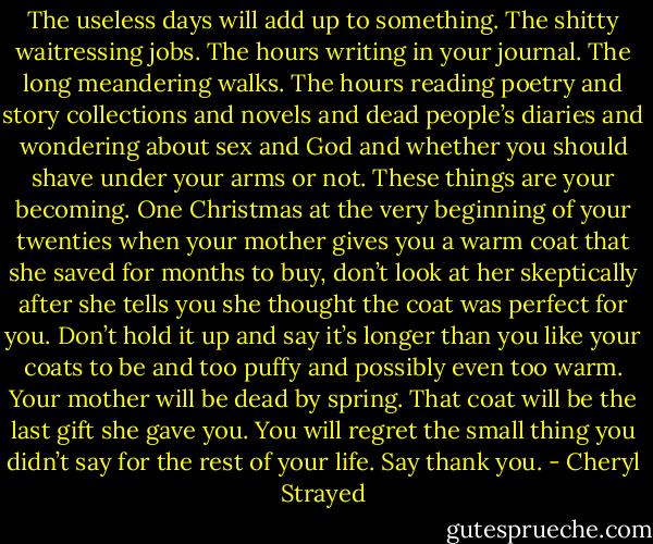 The useless days will add up to something. The shitty waitressing jobs. The hours writing in your journal. The long meandering walks. The hours reading poetry and story collections and novels and dead people’s diaries and wondering about sex and God and whether you should shave under your arms or not. These things are your becoming. One Christmas at the very beginning of your twenties when your mother gives you a warm coat that she saved for months to buy, don’t look at her skeptically after she tells you she thought the coat was perfect for you. Don’t hold it up and say it’s longer than you like your coats to be and too puffy and possibly even too warm. Your mother will be dead by spring. That coat will be the last gift she gave you. You will regret the small thing you didn’t say for the rest of your life. Say thank you. - Cheryl Strayed