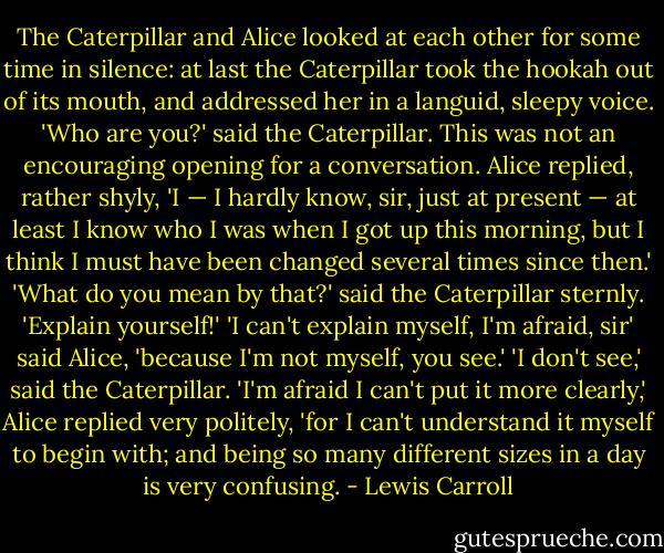 The Caterpillar and Alice looked at each other for some time in silence: at last the Caterpillar took the hookah out of its mouth, and addressed her in a languid, sleepy voice.<br />'Who are you?' said the Caterpillar.<br />This was not an encouraging opening for a conversation. Alice replied, rather shyly, 'I — I hardly know, sir, just at present — at least I know who I was when I got up this morning, but I think I must have been changed several times since then.'<br />'What do you mean by that?' said the Caterpillar sternly. 'Explain yourself!'<br />'I can't explain myself, I'm afraid, sir' said Alice, 'because I'm not myself, you see.'<br />'I don't see,' said the Caterpillar.<br />'I'm afraid I can't put it more clearly,' Alice replied very politely, 'for I can't understand it myself to begin with; and being so many different sizes in a day is very confusing. - Lewis Carroll