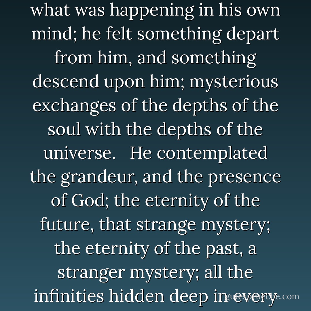 As we have seen, prayer, celebration of the religious offices, alms, consoling the afflicted, the cultivation of a little piece of ground, fraternity, frugality, hospitality, self-sacrifice, confidence, study, and work, filled up each day of his life. Filled up is exactly the phrase; and in fact, the Bishop's day was full to the brim with good thoughts, good words, and good actions. Yet it was not complete if cold or rainy weather prevented him from passing an hour or two in the evening, when the two women had retired, in his garden before going to sleep. It seemed as though it were a sort of rite with him, to prepare himself for sleep by meditating in the presence of the great spectacle of the starry firmament. Sometimes late at night, if the two women were awake, they would hear him slowly walking the paths. He was out there alone with himself, composed, tranquil, adoring, comparing the serenity of his heart with the serenity of the skies, moved in the darkness by the visible splendors of the constellations, and the invisible splendor of God, opening his soul to the thoughts that fall from the Unknown. In such moments, offering up his heart at the hour when the flowers of night emit their perfume, lit like a lamp in the center of the starry night, expanding his soul in ecstasy in the midst of creation’s universal radiance, perhaps he could not have told what was happening in his own mind; he felt something depart from him, and something descend upon him; mysterious exchanges of the depths of the soul with the depths of the universe. <br /><br />He contemplated the grandeur, and the presence of God; the eternity of the future, that strange mystery; the eternity of the past, a stranger mystery; all the infinities hidden deep in every direction; and, without trying to comprehend the incomprehensible, he saw it. He did not study God; he was dazzled by Him. He reflected upon the magnificent union of atoms, which give visible forms to Nature, revealing forces by recognizing them, creating individualities in unity, proportions in extension, the innumerable in the infinite, and through light producing beauty. These unions are forming and dissolving continually; from which come life and death. <br /><br />He would sit on a wooden bench leaning against a decrepit trellis and look at the stars through the irregular outlines of his fruit trees. This quarter of an acre of ground, so sparingly planted, so cluttered with shed and ruins, was dear to him and satisfied him. <br /><br />What more was needed by this old man, who divided the leisure hours of his life, where he had so little leisure, between gardening in the day time, and contemplation at night? Was this narrow enclosure, with the sky for a background not space enough for him to adore God in his most beautiful, most sublime works? Indeed, is that not everything? What more do you need? A little garden to walk in, and immensity to reflect on. At his feet something to cultivate and gather; above his head something to study and meditate on; a few flowers on earth and all the stars in the sky. - Victor Hugo