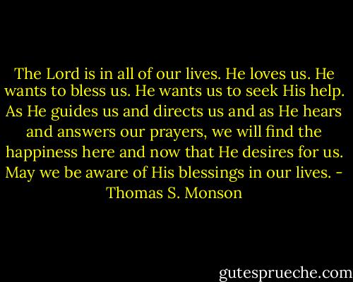 The Lord is in all of our lives. He loves us. He wants to bless us. He wants us to seek His help. As He guides us and directs us and as He hears and answers our prayers, we will find the happiness here and now that He desires for us. May we be aware of His blessings in our lives. - Thomas S. Monson