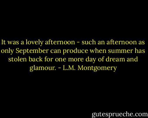 It was a lovely afternoon - such an afternoon as only September can produce when summer has stolen back for one more day of dream and glamour. - L.M. Montgomery