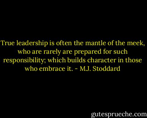 True leadership is often the mantle of the meek, who are rarely are prepared for such responsibility; which builds character in those who embrace it. - M.J. Stoddard