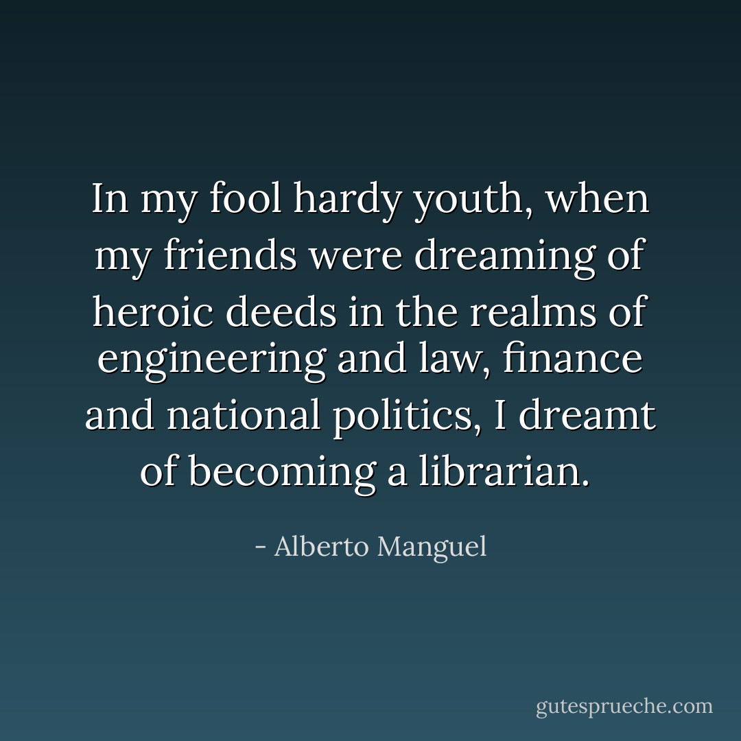 In my fool hardy youth, when my friends were dreaming of heroic deeds in the realms of engineering and law, finance and national politics, I dreamt of becoming a librarian.  - Alberto Manguel