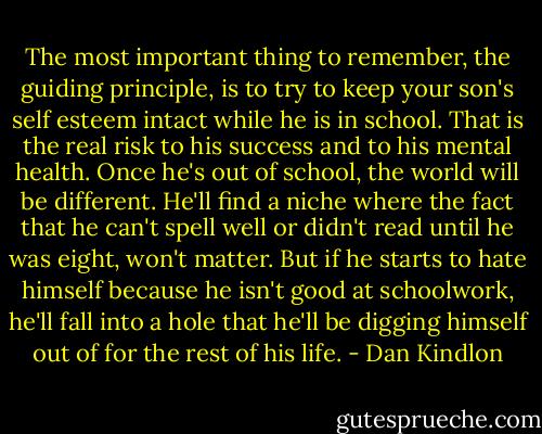 The most important thing to remember, the guiding principle, is to try to keep your son's self esteem intact while he is in school. That is the real risk to his success and to his mental health. Once he's out of school, the world will be different. He'll find a niche where the fact that he can't spell well or didn't read until he was eight, won't matter. But if he starts to hate himself because he isn't good at schoolwork, he'll fall into a hole that he'll be digging himself out of for the rest of his life. - Dan Kindlon