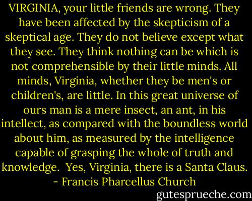 VIRGINIA, your little friends are wrong. They have been affected by the skepticism of a skeptical age. They do not believe except what they see. They think nothing can be which is not comprehensible by their little minds. All minds, Virginia, whether they be men's or children's, are little. In this great universe of ours man is a mere insect, an ant, in his intellect, as compared with the boundless world about him, as measured by the intelligence capable of grasping the whole of truth and knowledge.<br /><br />Yes, Virginia, there is a Santa Claus. - Francis Pharcellus Church